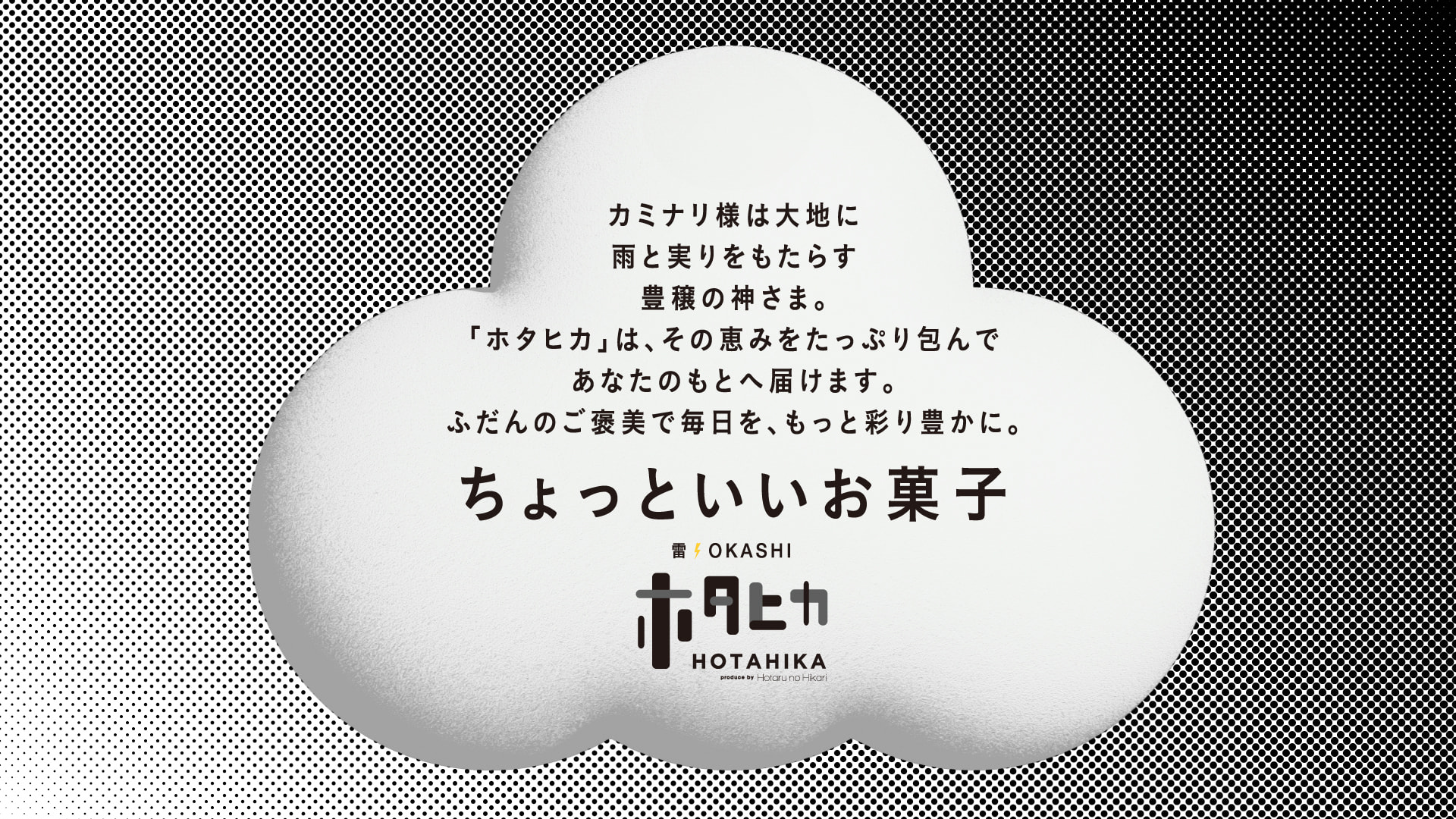 カミナリ様は大地に雨と実りをもたらす豊穣の神さま。「ホタヒカ」は、その恵みをたっぷり包んであなたのもとへ届けます。ふだんのご褒美で毎日を、もっと彩り豊かに。ちょっといいお菓子